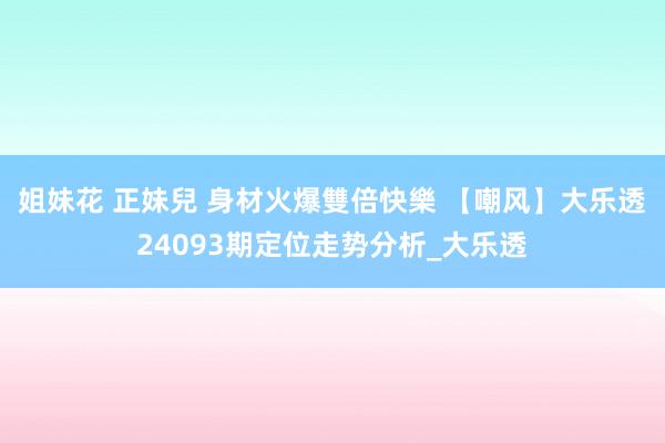 姐妹花 正妹兒 身材火爆雙倍快樂 【嘲风】大乐透24093期定位走势分析_大乐透