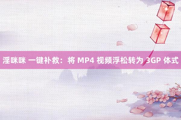 淫咪咪 一键补救：将 MP4 视频浮松转为 3GP 体式