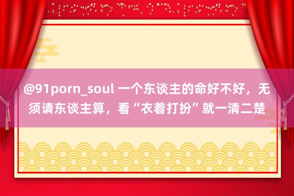 @91porn_soul 一个东谈主的命好不好，无须请东谈主算，看“衣着打扮”就一清二楚