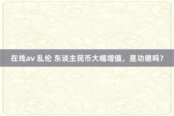 在线av 乱伦 东谈主民币大幅增值，是功德吗？