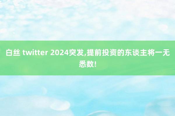 白丝 twitter 2024突发，提前投资的东谈主将一无悉数!