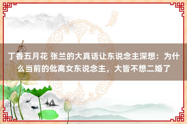 丁香五月花 张兰的大真话让东说念主深想：为什么当前的仳离女东说念主，大皆不想二婚了