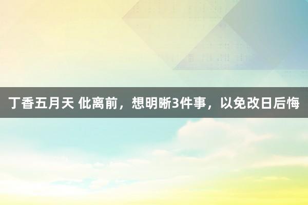 丁香五月天 仳离前，想明晰3件事，以免改日后悔