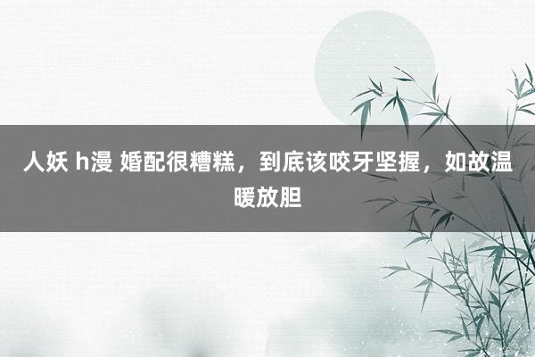 人妖 h漫 婚配很糟糕，到底该咬牙坚握，如故温暖放胆