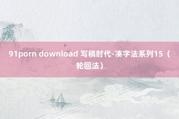 91porn download 写稿时代-凑字法系列15（轮回法）