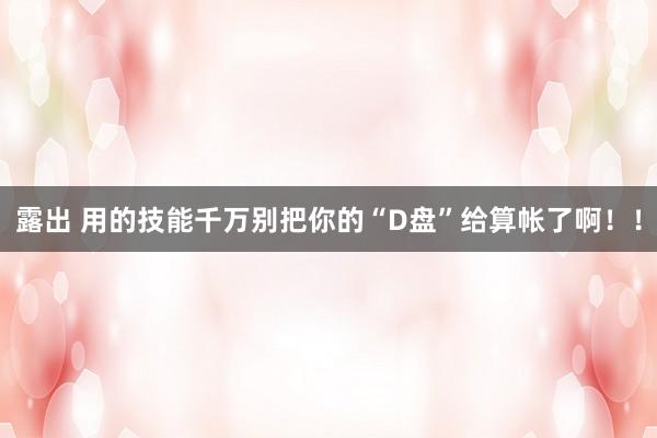 露出 用的技能千万别把你的“D盘”给算帐了啊！！