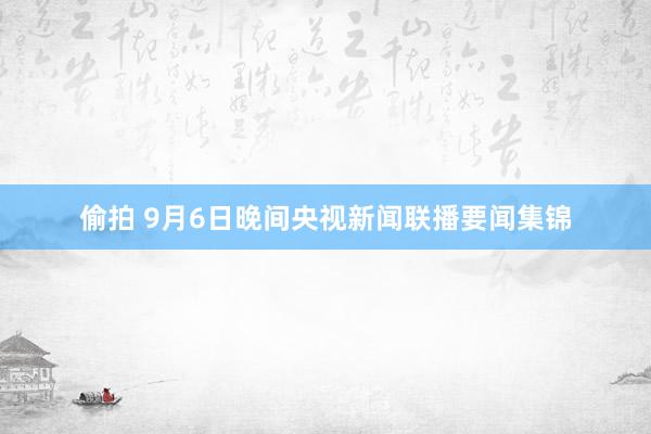 偷拍 9月6日晚间央视新闻联播要闻集锦