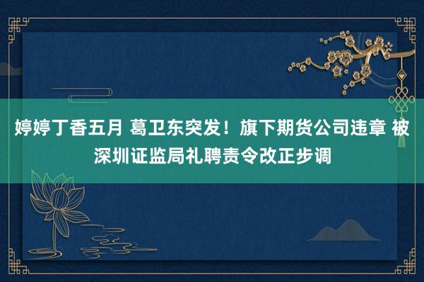 婷婷丁香五月 葛卫东突发！旗下期货公司违章 被深圳证监局礼聘责令改正步调