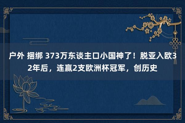 户外 捆绑 373万东谈主口小国神了！脱亚入欧32年后，连赢2支欧洲杯冠军，创历史