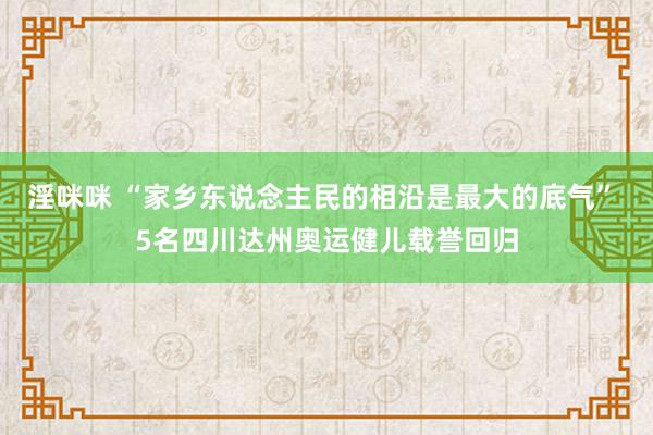 淫咪咪 “家乡东说念主民的相沿是最大的底气” 5名四川达州奥运健儿载誉回归