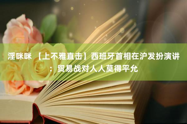 淫咪咪 【上不雅直击】西班牙首相在沪发扮演讲：贸易战对人人莫得平允