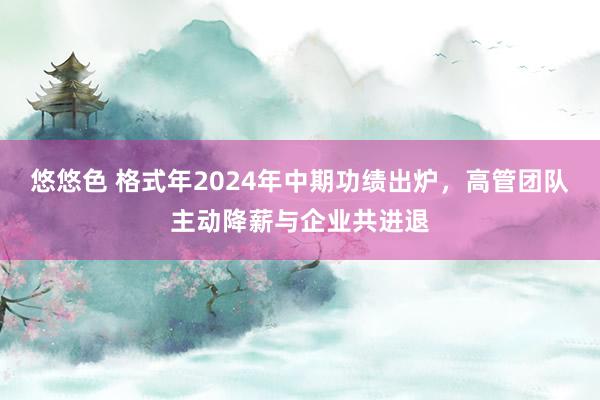 悠悠色 格式年2024年中期功绩出炉，高管团队主动降薪与企业共进退