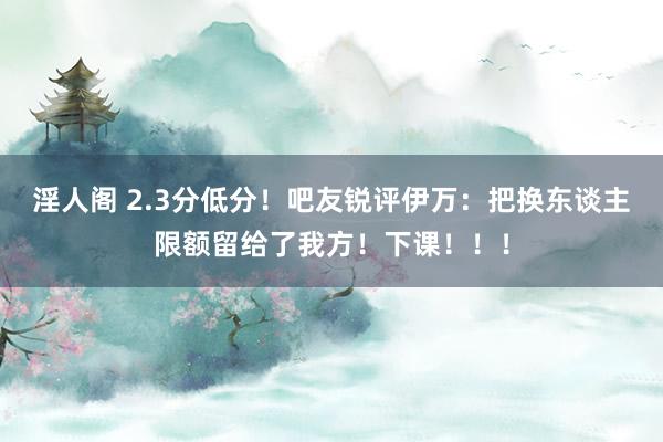 淫人阁 2.3分低分！吧友锐评伊万：把换东谈主限额留给了我方！下课！！！