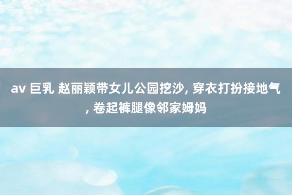 av 巨乳 赵丽颖带女儿公园挖沙， 穿衣打扮接地气， 卷起裤腿像邻家姆妈