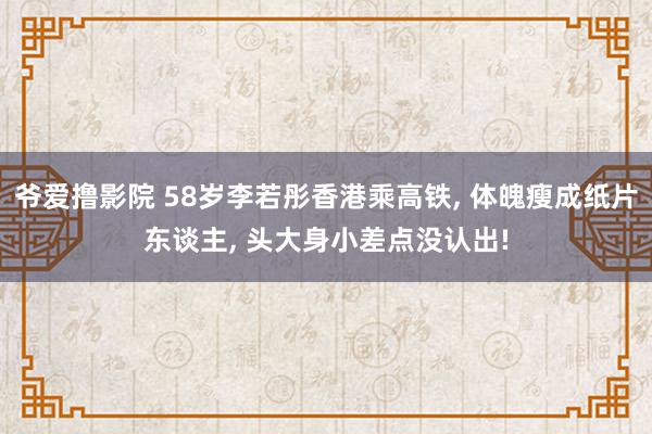 爷爱撸影院 58岁李若彤香港乘高铁， 体魄瘦成纸片东谈主， 头大身小差点没认出!