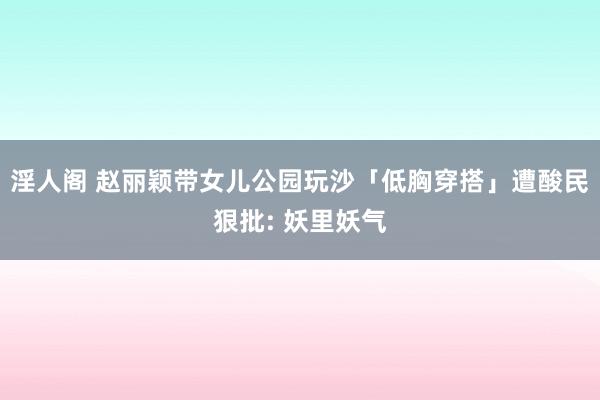 淫人阁 赵丽颖带女儿公园玩沙「低胸穿搭」遭酸民狠批: 妖里妖气