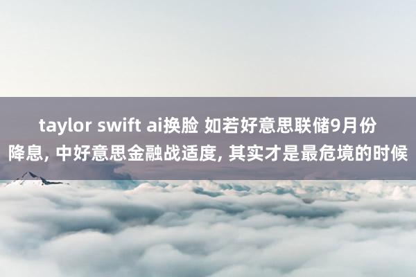 taylor swift ai换脸 如若好意思联储9月份降息， 中好意思金融战适度， 其实才是最危境的时候