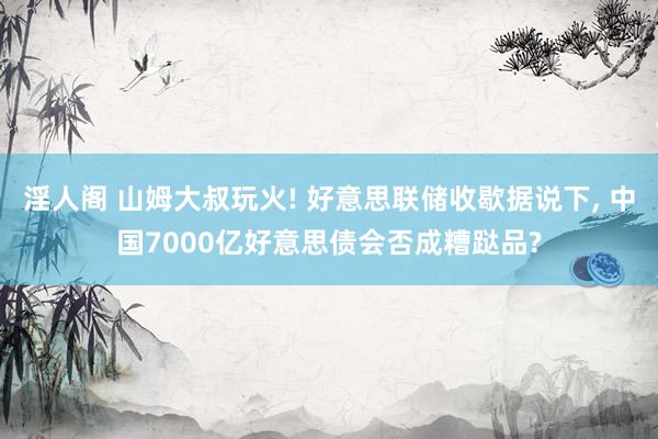 淫人阁 山姆大叔玩火! 好意思联储收歇据说下， 中国7000亿好意思债会否成糟跶品?