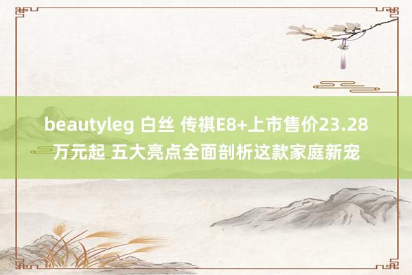 beautyleg 白丝 传祺E8+上市售价23.28万元起 五大亮点全面剖析这款家庭新宠