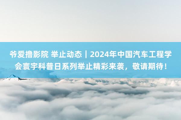 爷爱撸影院 举止动态｜2024年中国汽车工程学会寰宇科普日系列举止精彩来袭，敬请期待！