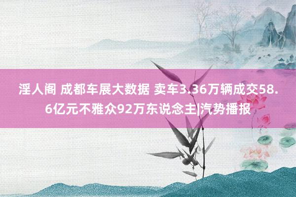 淫人阁 成都车展大数据 卖车3.36万辆成交58.6亿元不雅众92万东说念主|汽势播报