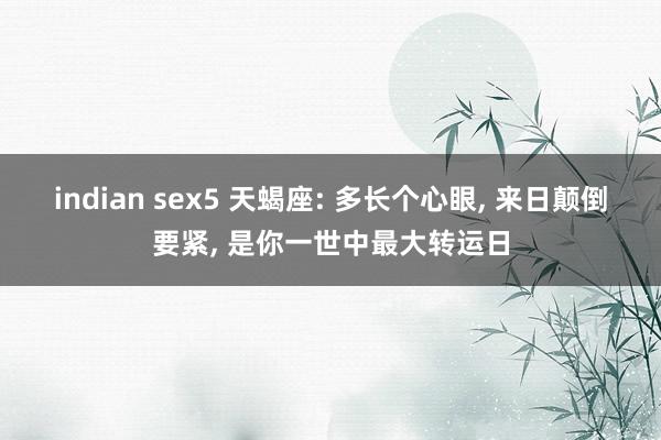 indian sex5 天蝎座: 多长个心眼， 来日颠倒要紧， 是你一世中最大转运日