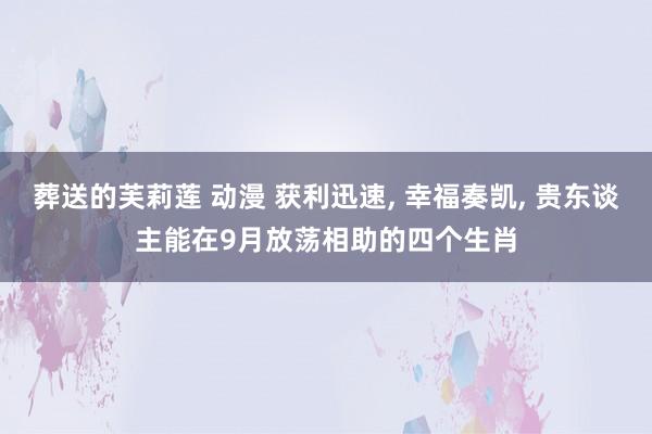 葬送的芙莉莲 动漫 获利迅速， 幸福奏凯， 贵东谈主能在9月放荡相助的四个生肖