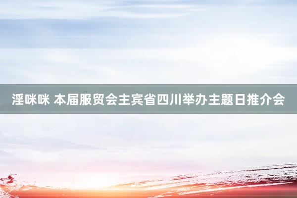 淫咪咪 本届服贸会主宾省四川举办主题日推介会