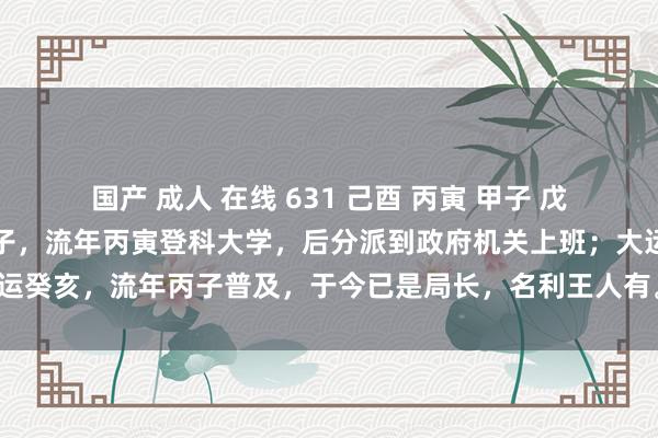 国产 成人 在线 631 己酉 丙寅 甲子 戊辰：《巾箱秘术》大运甲子，流年丙寅登科大学，后分派到政府机关上班；大运癸亥，流年丙子普及，于今已是局长，名利王人有。伤官生财，财生官状貌。