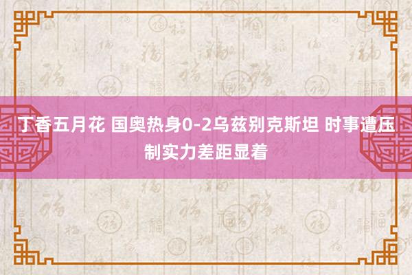 丁香五月花 国奥热身0-2乌兹别克斯坦 时事遭压制实力差距显着