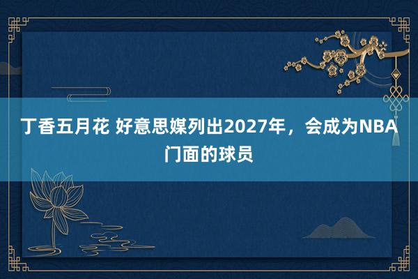 丁香五月花 好意思媒列出2027年，会成为NBA门面的球员