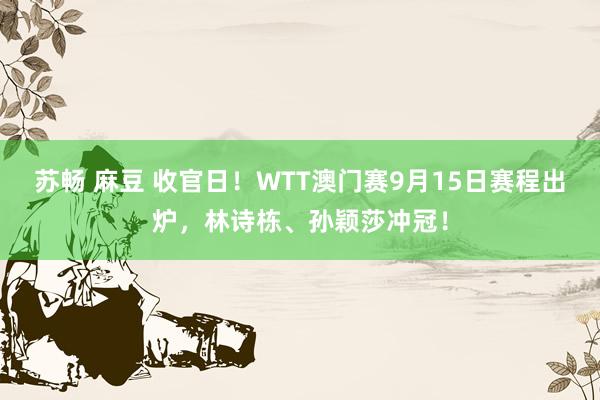 苏畅 麻豆 收官日！WTT澳门赛9月15日赛程出炉，林诗栋、孙颖莎冲冠！