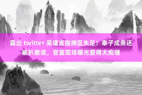 露出 twitter 吴谨言指摘区失足！奉子成亲还被扒撒谎，官宣现场曝光爱得太痴缠