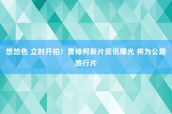 悠悠色 立时开拍！贾樟柯新片资讯曝光 将为公路旅行片