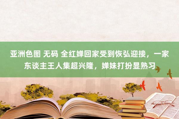 亚洲色图 无码 全红婵回家受到恢弘迎接，一家东谈主王人集超兴隆，婵妹打扮显熟习