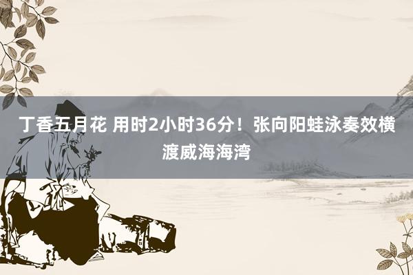 丁香五月花 用时2小时36分！张向阳蛙泳奏效横渡威海海湾