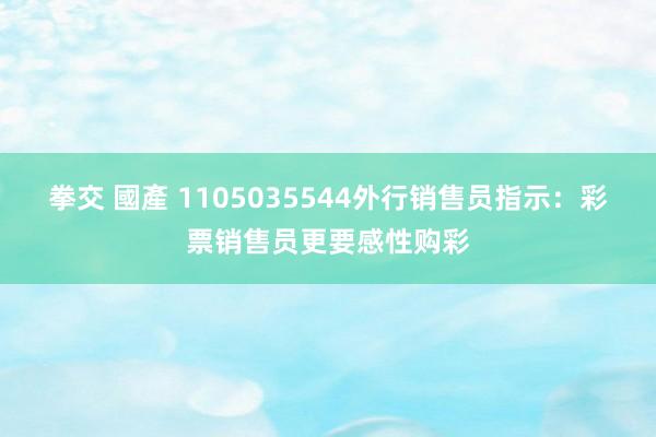 拳交 國產 1105035544外行销售员指示：彩票销售员更要感性购彩