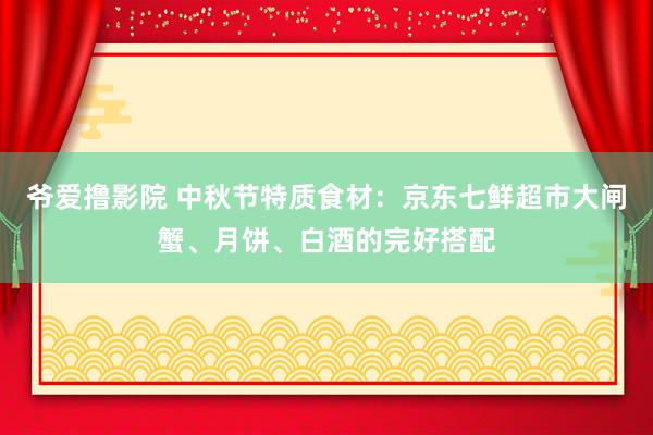 爷爱撸影院 中秋节特质食材：京东七鲜超市大闸蟹、月饼、白酒的完好搭配