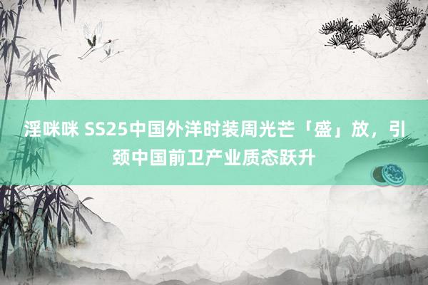 淫咪咪 SS25中国外洋时装周光芒「盛」放，引颈中国前卫产业质态跃升