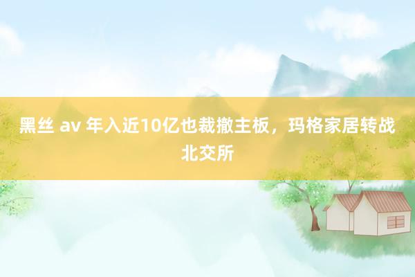 黑丝 av 年入近10亿也裁撤主板，玛格家居转战北交所