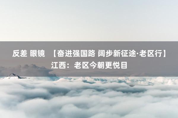 反差 眼镜  【奋进强国路 阔步新征途·老区行】江西：老区今朝更悦目