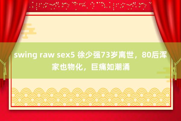 swing raw sex5 徐少强73岁离世，80后浑家也物化，巨痛如潮涌