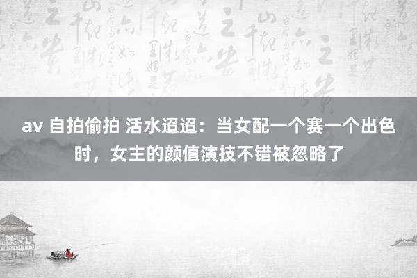 av 自拍偷拍 活水迢迢：当女配一个赛一个出色时，女主的颜值演技不错被忽略了