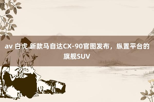 av 白虎 新款马自达CX-90官图发布，纵置平台的旗舰SUV