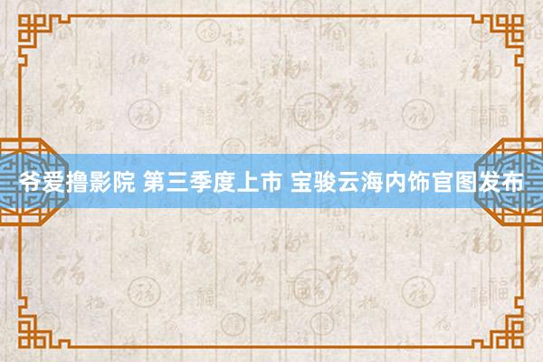 爷爱撸影院 第三季度上市 宝骏云海内饰官图发布