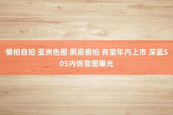 偷拍自拍 亚洲色图 厕底偷拍 有望年内上市 深蓝S05内饰官图曝光