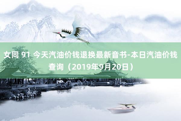 女同 91 今天汽油价钱退换最新音书-本日汽油价钱查询（2019年9月20日）