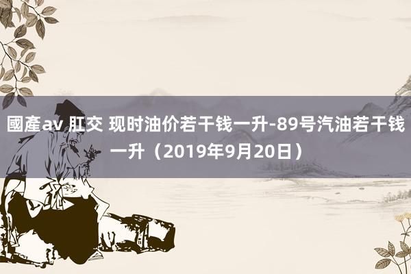 國產av 肛交 现时油价若干钱一升-89号汽油若干钱一升（2019年9月20日）