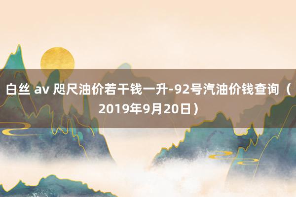 白丝 av 咫尺油价若干钱一升-92号汽油价钱查询（2019年9月20日）