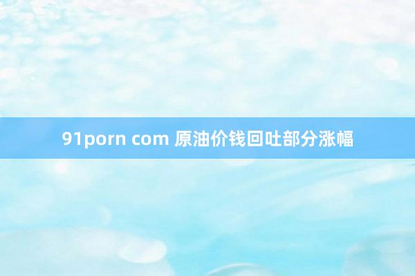 91porn com 原油价钱回吐部分涨幅